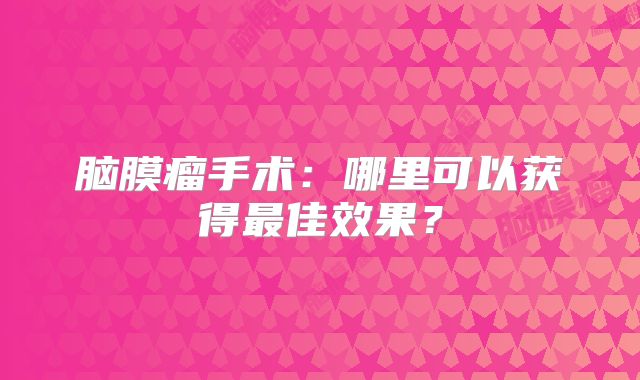 脑膜瘤手术：哪里可以获得最佳效果？