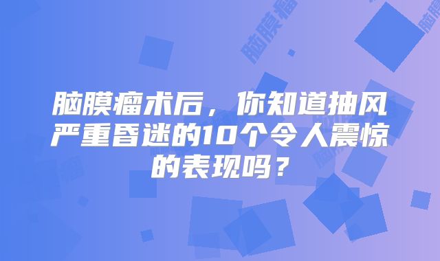 脑膜瘤术后，你知道抽风严重昏迷的10个令人震惊的表现吗？