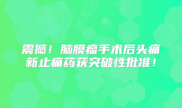 震撼！脑膜瘤手术后头痛新止痛药获突破性批准！