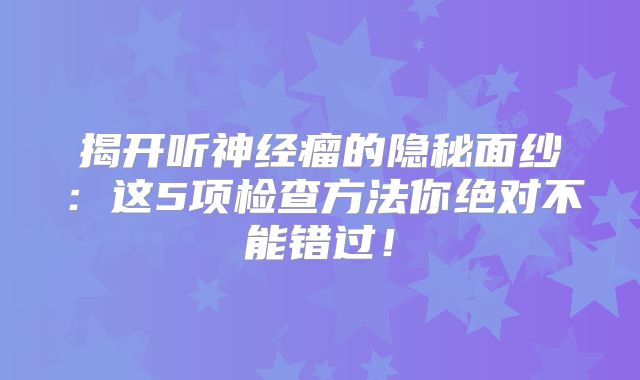 揭开听神经瘤的隐秘面纱：这5项检查方法你绝对不能错过！