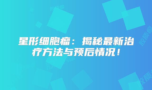 星形细胞瘤：揭秘最新治疗方法与预后情况！