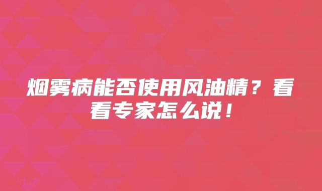 烟雾病能否使用风油精？看看专家怎么说！