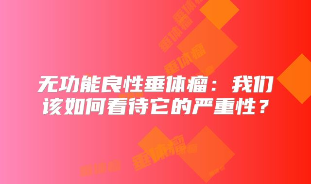 无功能良性垂体瘤：我们该如何看待它的严重性？