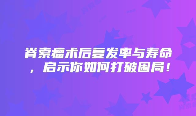 脊索瘤术后复发率与寿命，启示你如何打破困局！