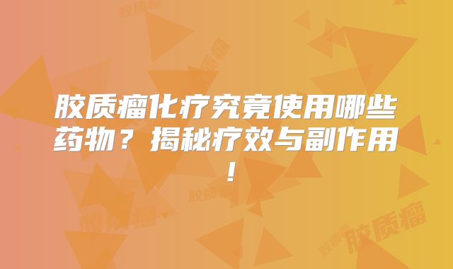 胶质瘤化疗究竟使用哪些药物？揭秘疗效与副作用！
