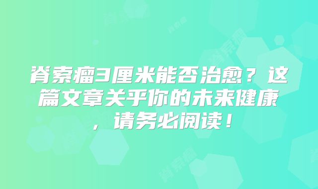 脊索瘤3厘米能否治愈？这篇文章关乎你的未来健康，请务必阅读！
