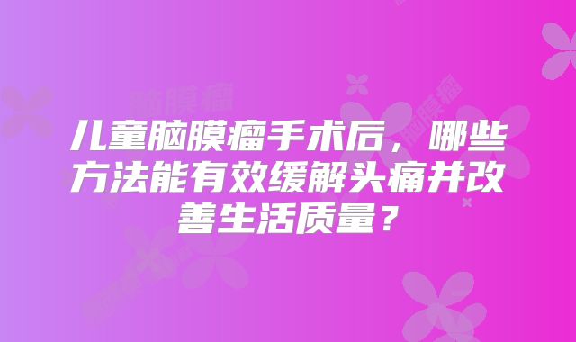 儿童脑膜瘤手术后，哪些方法能有效缓解头痛并改善生活质量？