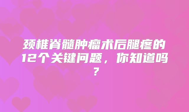 颈椎脊髓肿瘤术后腿疼的12个关键问题，你知道吗？