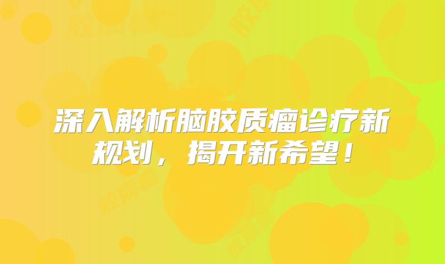 深入解析脑胶质瘤诊疗新规划，揭开新希望！