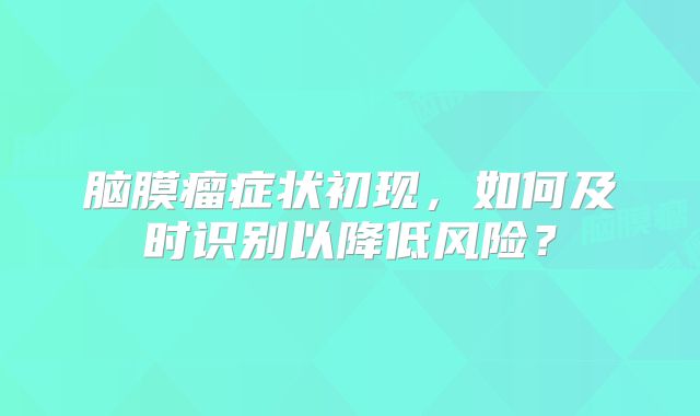 脑膜瘤症状初现，如何及时识别以降低风险？