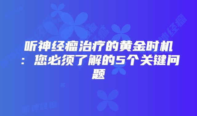 听神经瘤治疗的黄金时机：您必须了解的5个关键问题