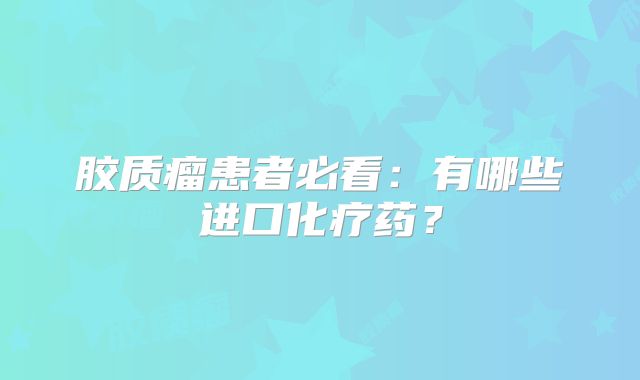 胶质瘤患者必看：有哪些进口化疗药？