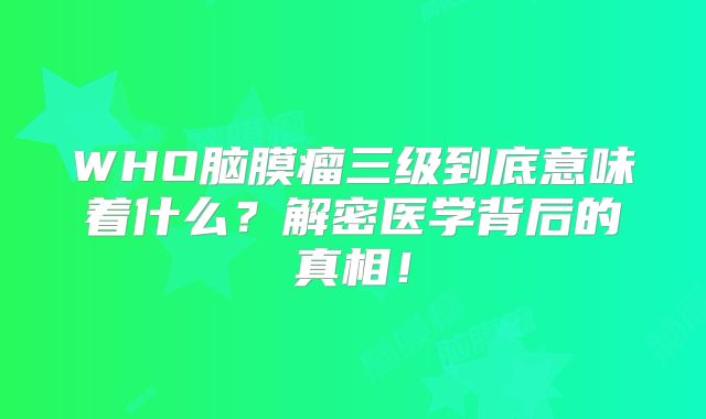 WHO脑膜瘤三级到底意味着什么？解密医学背后的真相！
