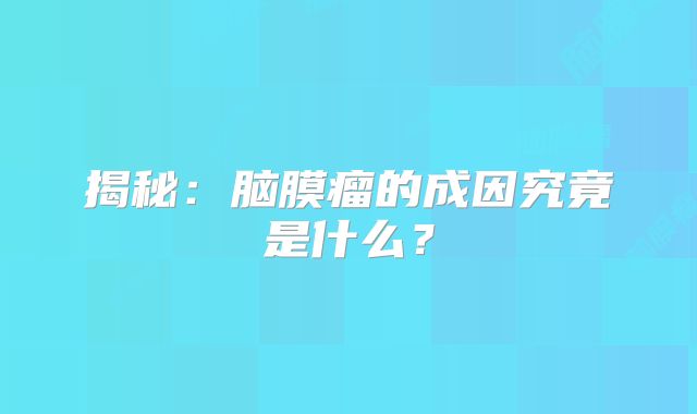 揭秘：脑膜瘤的成因究竟是什么？