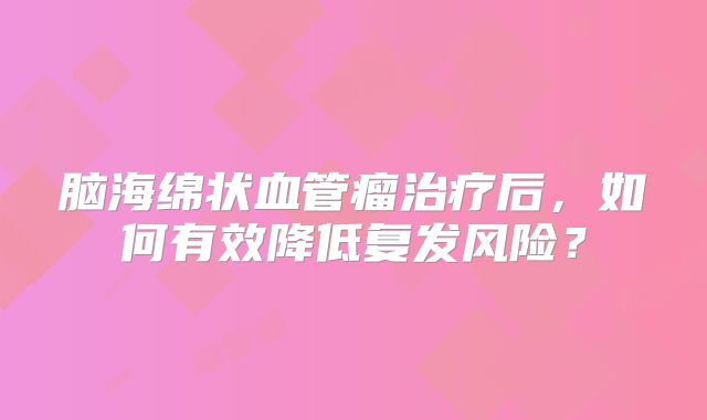 脑海绵状血管瘤治疗后，如何有效降低复发风险？