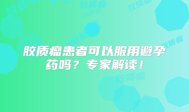 胶质瘤患者可以服用避孕药吗？专家解读！