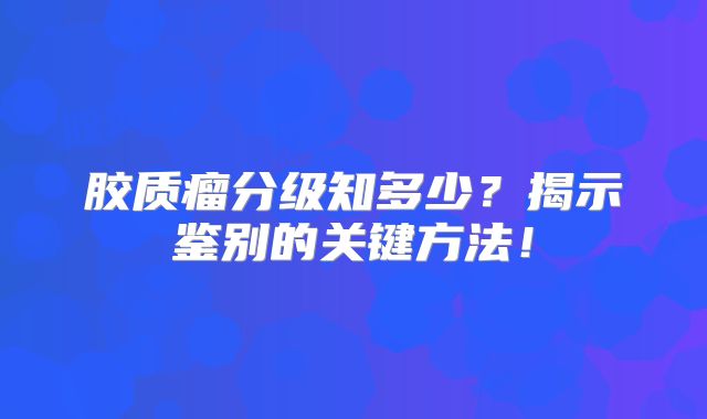 胶质瘤分级知多少？揭示鉴别的关键方法！