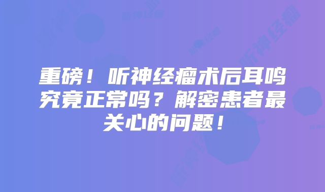 重磅！听神经瘤术后耳鸣究竟正常吗？解密患者最关心的问题！