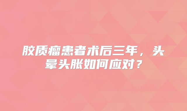 胶质瘤患者术后三年，头晕头胀如何应对？