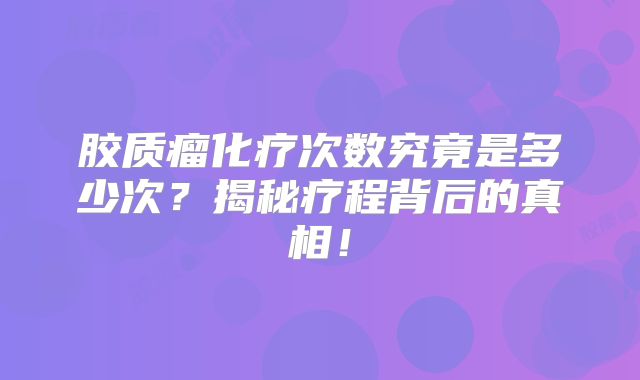 胶质瘤化疗次数究竟是多少次？揭秘疗程背后的真相！