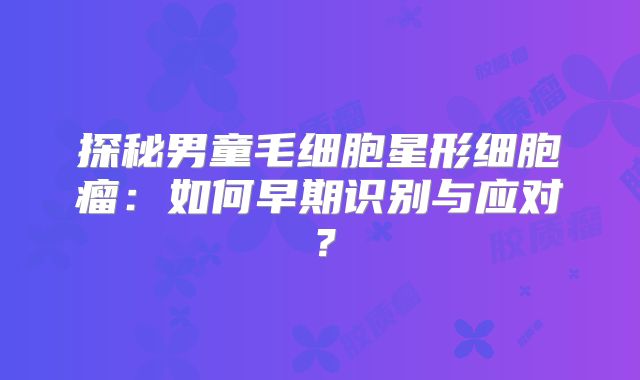 探秘男童毛细胞星形细胞瘤：如何早期识别与应对？