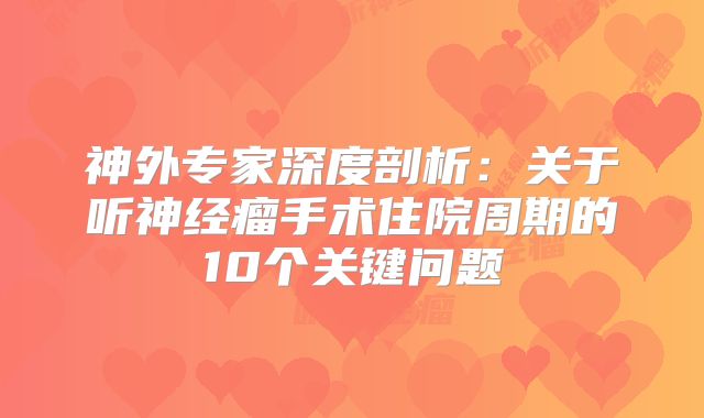 神外专家深度剖析：关于听神经瘤手术住院周期的10个关键问题