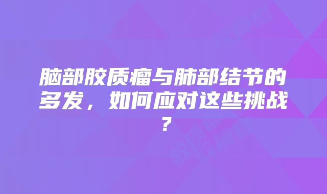 脑部胶质瘤与肺部结节的多发，如何应对这些挑战？