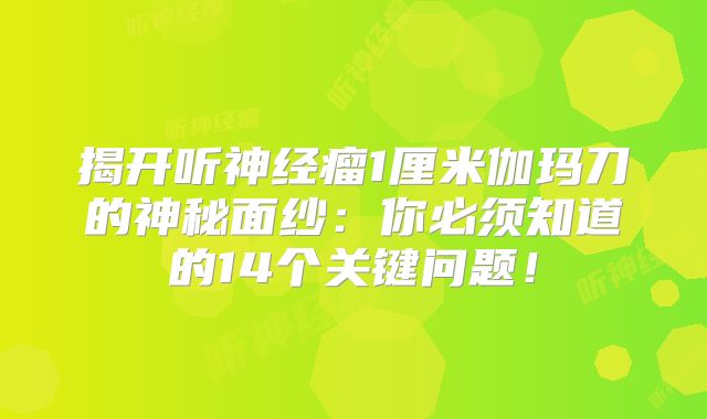 揭开听神经瘤1厘米伽玛刀的神秘面纱：你必须知道的14个关键问题！