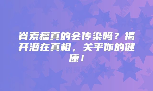 脊索瘤真的会传染吗？揭开潜在真相，关乎你的健康！