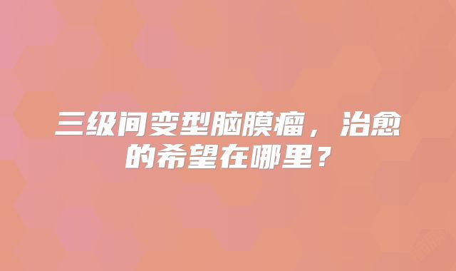 三级间变型脑膜瘤，治愈的希望在哪里？