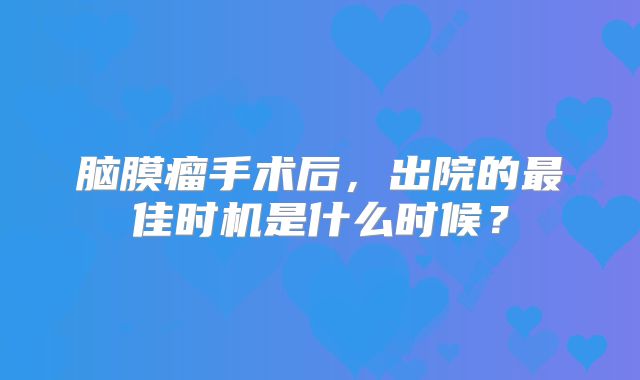 脑膜瘤手术后，出院的最佳时机是什么时候？