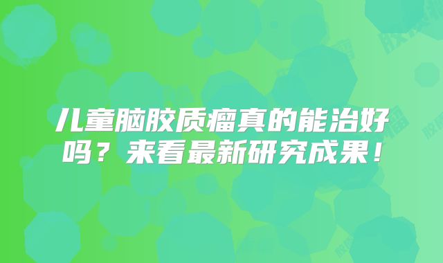 儿童脑胶质瘤真的能治好吗？来看最新研究成果！