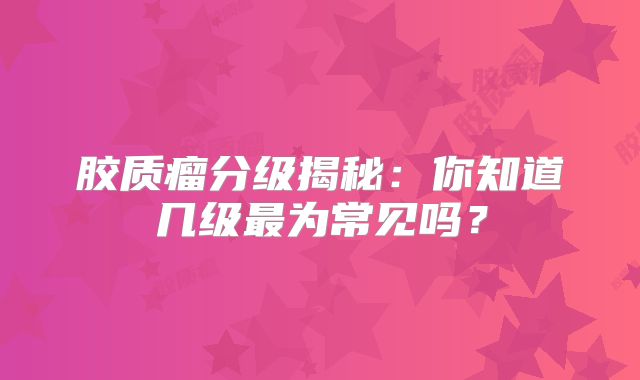胶质瘤分级揭秘：你知道几级最为常见吗？