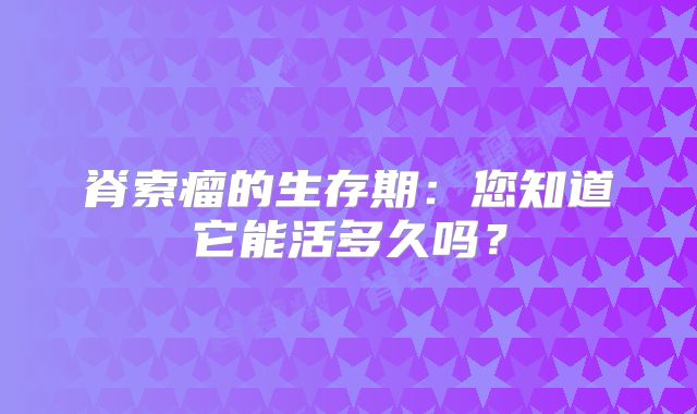 脊索瘤的生存期：您知道它能活多久吗？