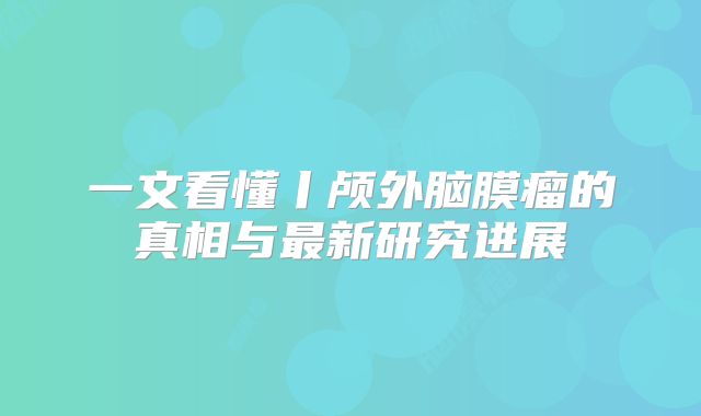 一文看懂丨颅外脑膜瘤的真相与最新研究进展