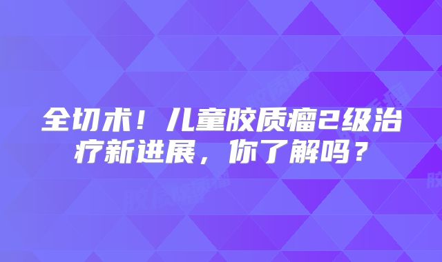 全切术！儿童胶质瘤2级治疗新进展，你了解吗？