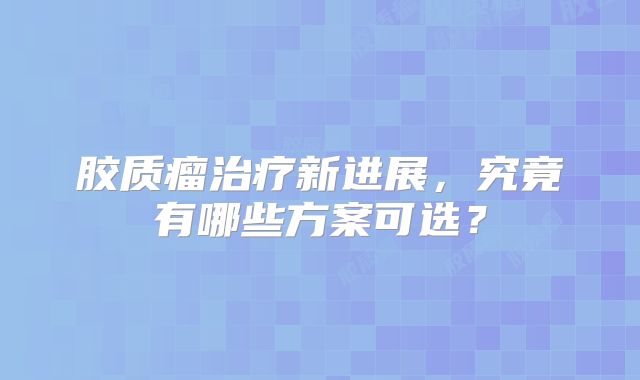 胶质瘤治疗新进展，究竟有哪些方案可选？