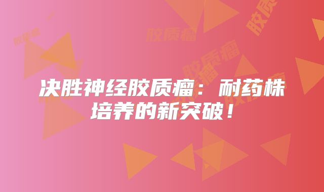 决胜神经胶质瘤：耐药株培养的新突破！