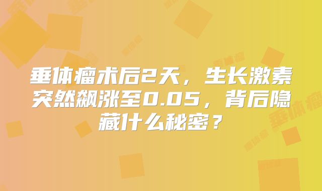 垂体瘤术后2天，生长激素突然飙涨至0.05，背后隐藏什么秘密？