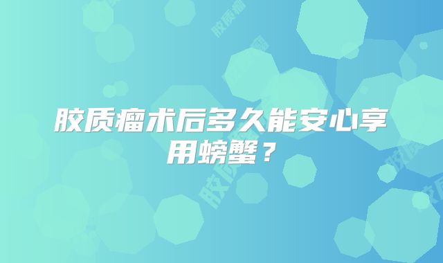 胶质瘤术后多久能安心享用螃蟹？