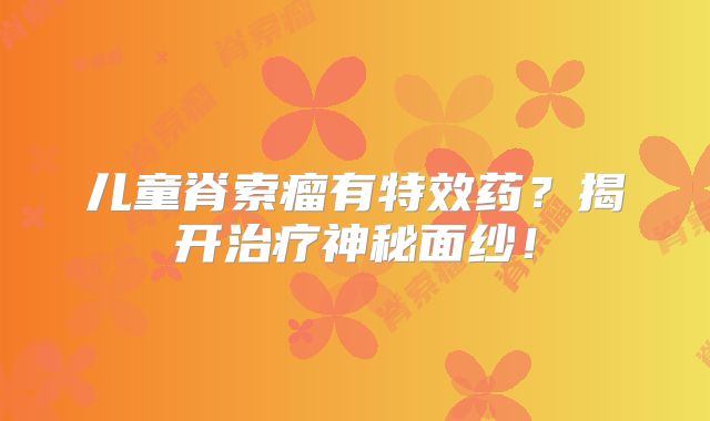 儿童脊索瘤有特效药？揭开治疗神秘面纱！