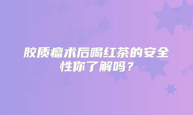 胶质瘤术后喝红茶的安全性你了解吗？