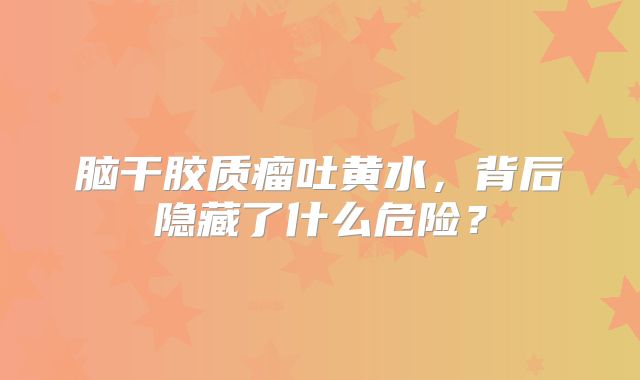脑干胶质瘤吐黄水，背后隐藏了什么危险？