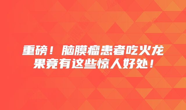 重磅！脑膜瘤患者吃火龙果竟有这些惊人好处！