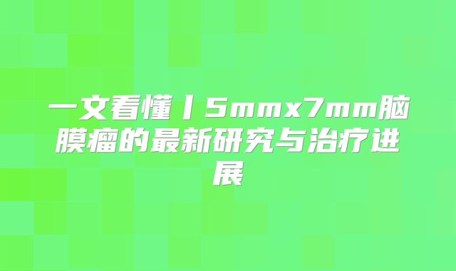 一文看懂丨5mmx7mm脑膜瘤的最新研究与治疗进展