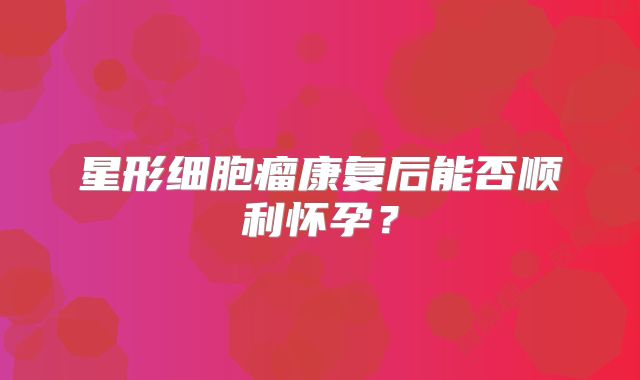 星形细胞瘤康复后能否顺利怀孕？