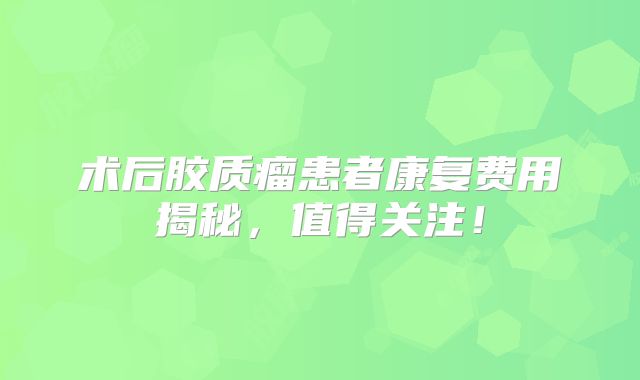 术后胶质瘤患者康复费用揭秘，值得关注！
