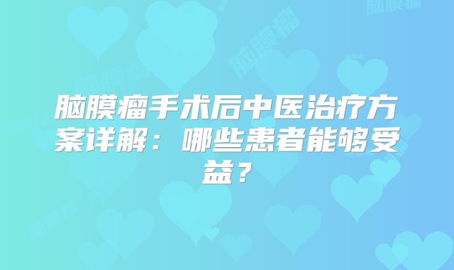 脑膜瘤手术后中医治疗方案详解：哪些患者能够受益？
