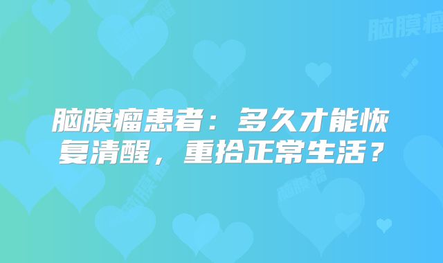 脑膜瘤患者：多久才能恢复清醒，重拾正常生活？