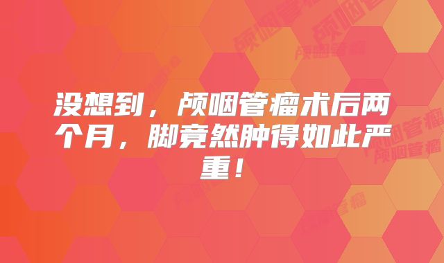 没想到，颅咽管瘤术后两个月，脚竟然肿得如此严重！